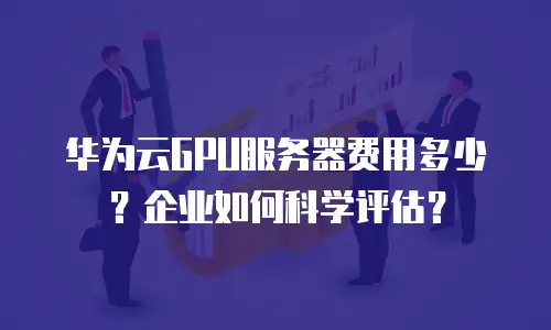 华为云GPU服务器费用多少？企业如何科学评估？