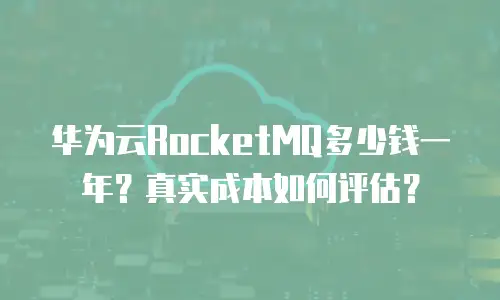 华为云RocketMQ多少钱一年？真实成本如何评估？