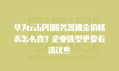 华为云GPU服务器佣金价格表怎么查？企业选型更要看清这些