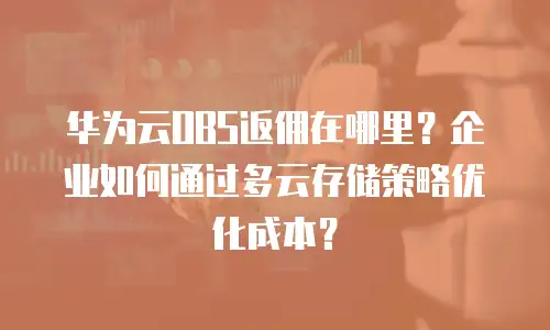 华为云OBS返佣在哪里？企业如何通过多云存储策略优化成本？