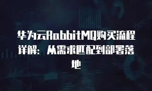 华为云RabbitMQ购买流程详解：从需求匹配到部署落地