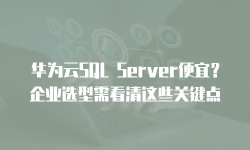 华为云SQL Server便宜？企业选型需看清这些关键点
