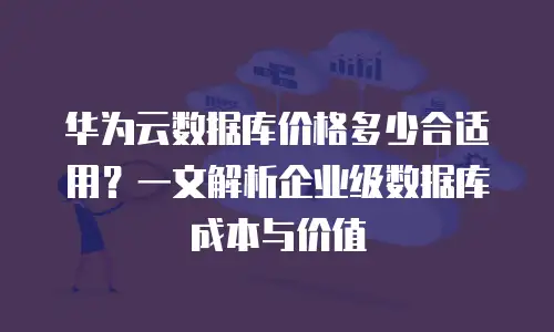 华为云数据库价格多少合适用？一文解析企业级数据库成本与价值