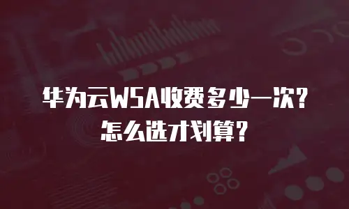 华为云WSA收费多少一次？怎么选才划算？