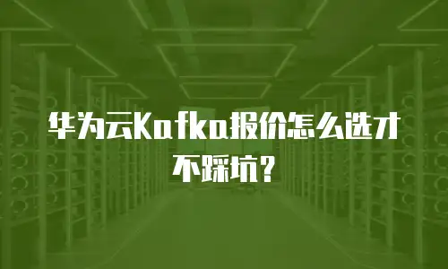 华为云Kafka报价怎么选才不踩坑？