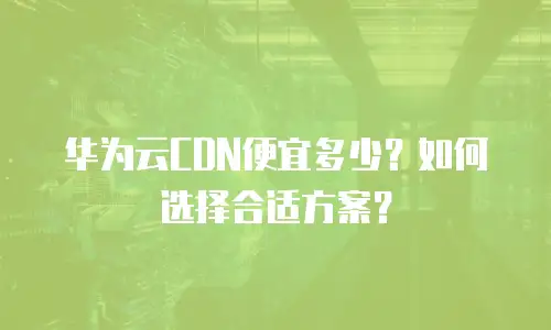 华为云CDN便宜多少？如何选择合适方案？