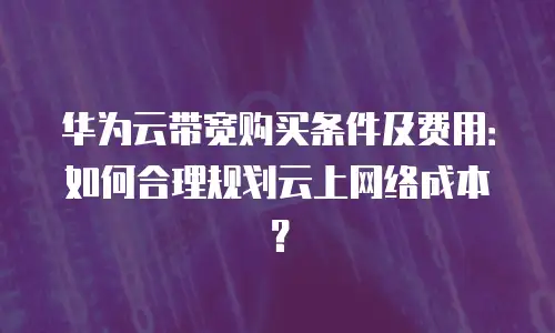 华为云带宽购买条件及费用：如何合理规划云上网络成本？