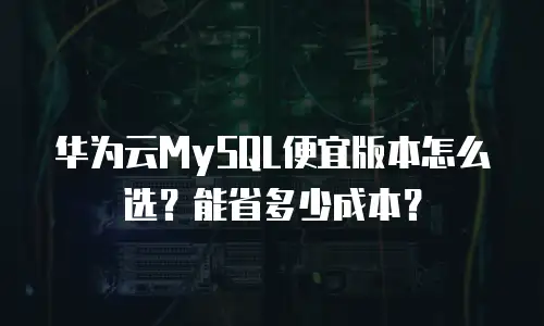 华为云MySQL便宜版本怎么选？能省多少成本？