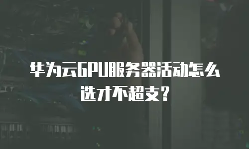 华为云GPU服务器活动怎么选才不超支？