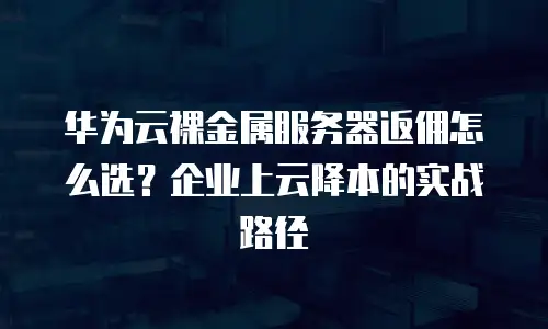 华为云裸金属服务器返佣怎么选？企业上云降本的实战路径