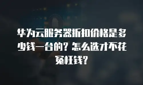 华为云服务器折扣价格是多少钱一台的？怎么选才不花冤枉钱？
