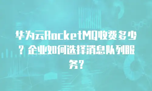 华为云RocketMQ收费多少？企业如何选择消息队列服务？