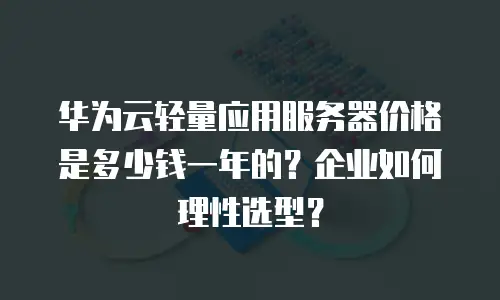 华为云轻量应用服务器价格是多少钱一年的？企业如何理性选型？