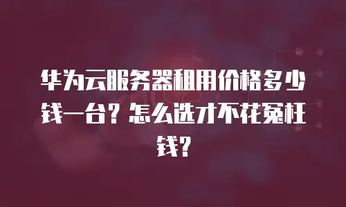 华为云服务器租用价格多少钱一台？怎么选才不花冤枉钱？