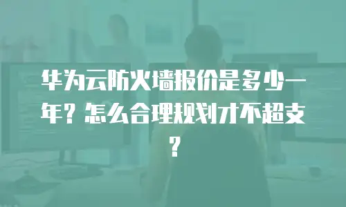 华为云防火墙报价是多少一年？怎么合理规划才不超支？