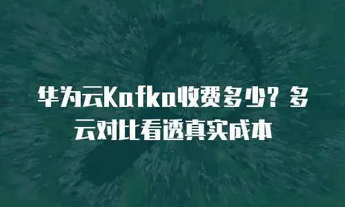 华为云Kafka收费多少？多云对比看透真实成本