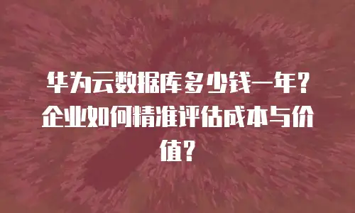 华为云数据库多少钱一年？企业如何精准评估成本与价值？