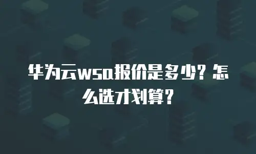 华为云wsa报价是多少？怎么选才划算？