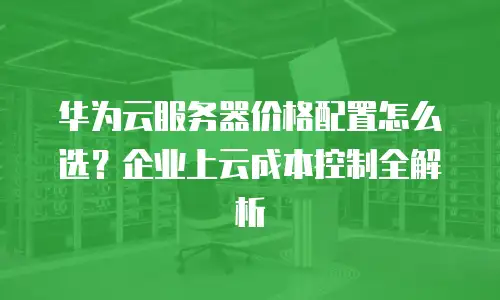 华为云服务器价格配置怎么选？企业上云成本控制全解析