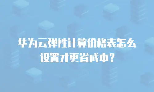 华为云弹性计算价格表怎么设置才更省成本？