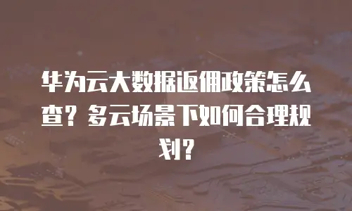 华为云大数据返佣政策怎么查？多云场景下如何合理规划？