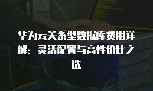 华为云关系型数据库费用详解：灵活配置与高性价比之选