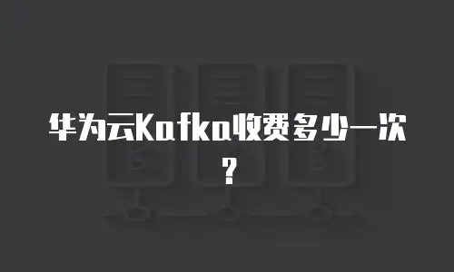 华为云Kafka收费多少一次？