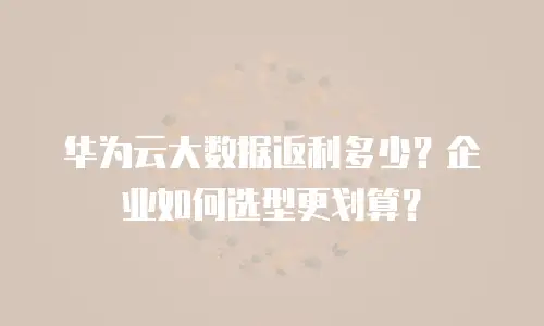 华为云大数据返利多少？企业如何选型更划算？