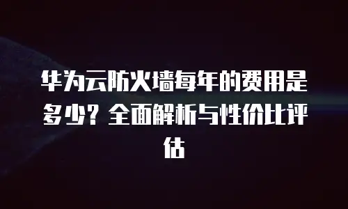 华为云防火墙每年的费用是多少？全面解析与性价比评估