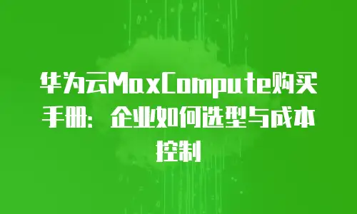 华为云MaxCompute购买手册：企业如何选型与成本控制