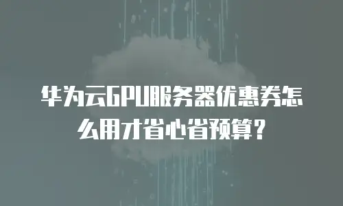 华为云GPU服务器优惠券怎么用才省心省预算？