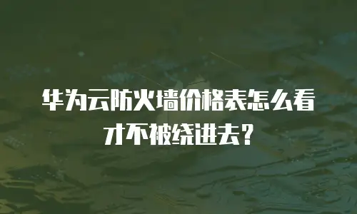 华为云防火墙价格表怎么看才不被绕进去？