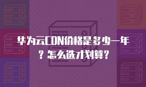 华为云CDN价格是多少一年？怎么选才划算？