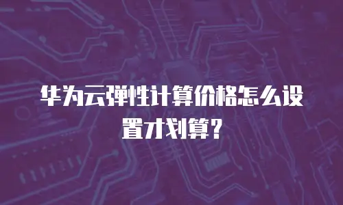 华为云弹性计算价格怎么设置才划算？
