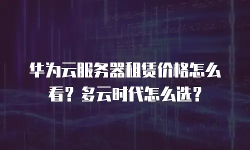华为云服务器租赁价格怎么看？多云时代怎么选？
