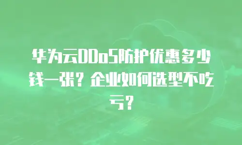 华为云DDoS防护优惠多少钱一张？企业如何选型不吃亏？