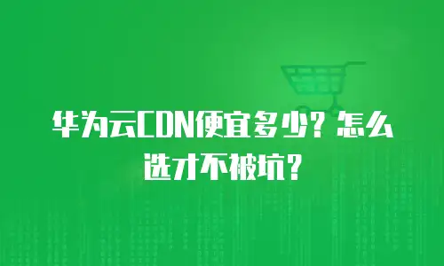 华为云CDN便宜多少？怎么选才不被坑？