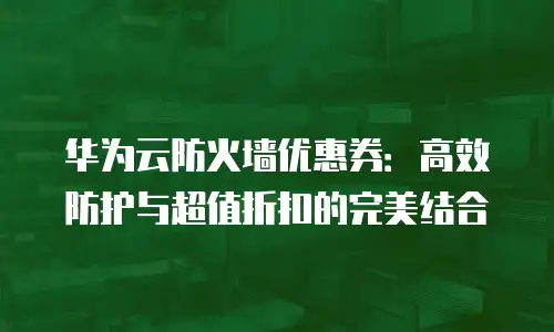 华为云防火墙优惠券：高效防护与超值折扣的完美结合