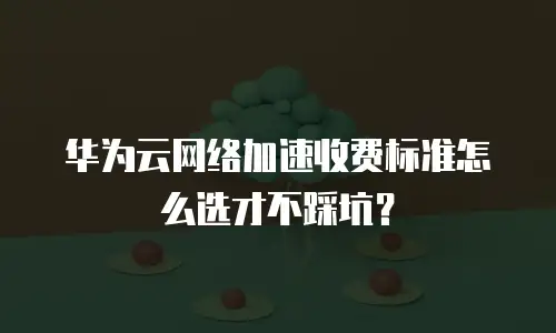 华为云网络加速收费标准怎么选才不踩坑？