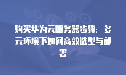 购买华为云服务器步骤：多云环境下如何高效选型与部署