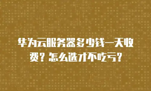 华为云服务器多少钱一天收费？怎么选才不吃亏？
