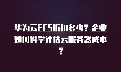 华为云ECS折扣多少？企业如何科学评估云服务器成本？