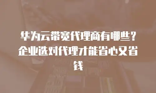 华为云带宽代理商有哪些？企业选对代理才能省心又省钱