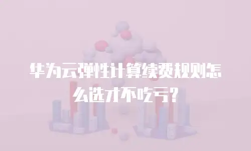 华为云弹性计算续费规则怎么选才不吃亏？