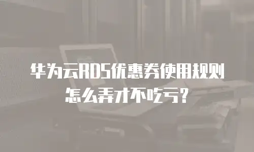 华为云RDS优惠券使用规则怎么弄才不吃亏？