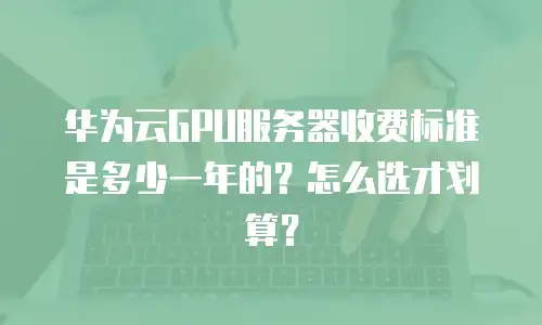 华为云GPU服务器收费标准是多少一年的？怎么选才划算？