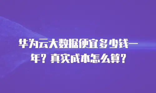 华为云大数据便宜多少钱一年？真实成本怎么算？