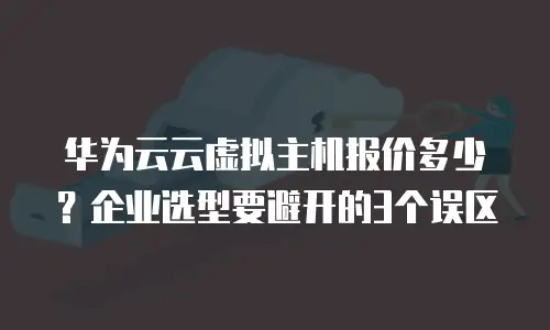 华为云云虚拟主机报价多少？企业选型要避开的3个误区