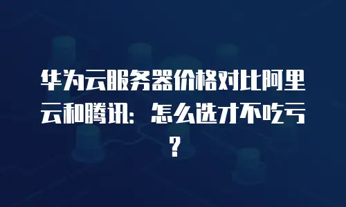 华为云服务器价格对比阿里云和腾讯：怎么选才不吃亏？