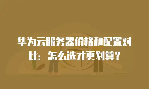 华为云服务器价格和配置对比：怎么选才更划算？